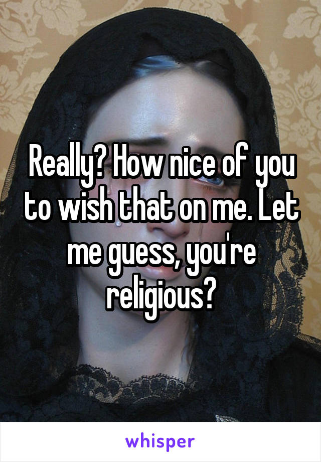 Really? How nice of you to wish that on me. Let me guess, you're religious?