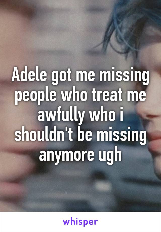 Adele got me missing people who treat me awfully who i shouldn't be missing anymore ugh