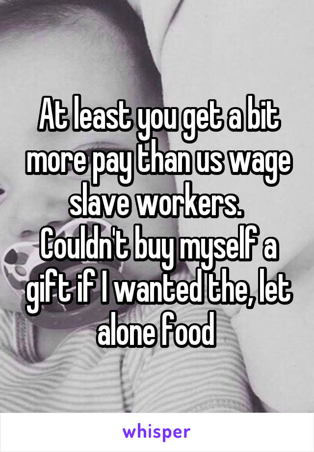 At least you get a bit more pay than us wage slave workers. 
Couldn't buy myself a gift if I wanted the, let alone food 