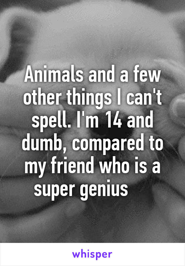 Animals and a few other things I can't spell. I'm 14 and dumb, compared to my friend who is a super genius     