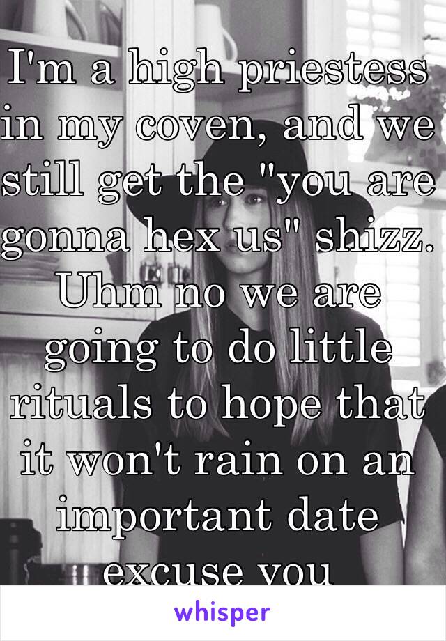 I'm a high priestess in my coven, and we still get the "you are gonna hex us" shizz. Uhm no we are going to do little rituals to hope that it won't rain on an important date excuse you 