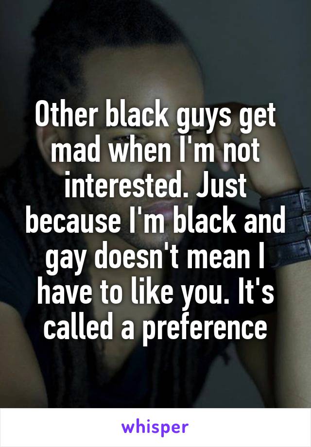 Other black guys get mad when I'm not interested. Just because I'm black and gay doesn't mean I have to like you. It's called a preference