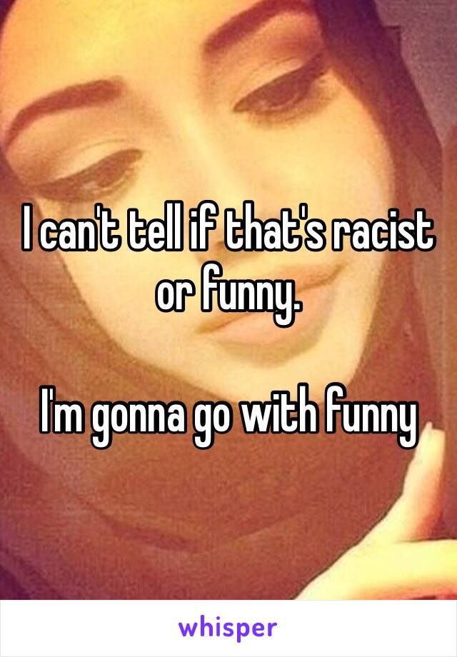 I can't tell if that's racist or funny.

I'm gonna go with funny