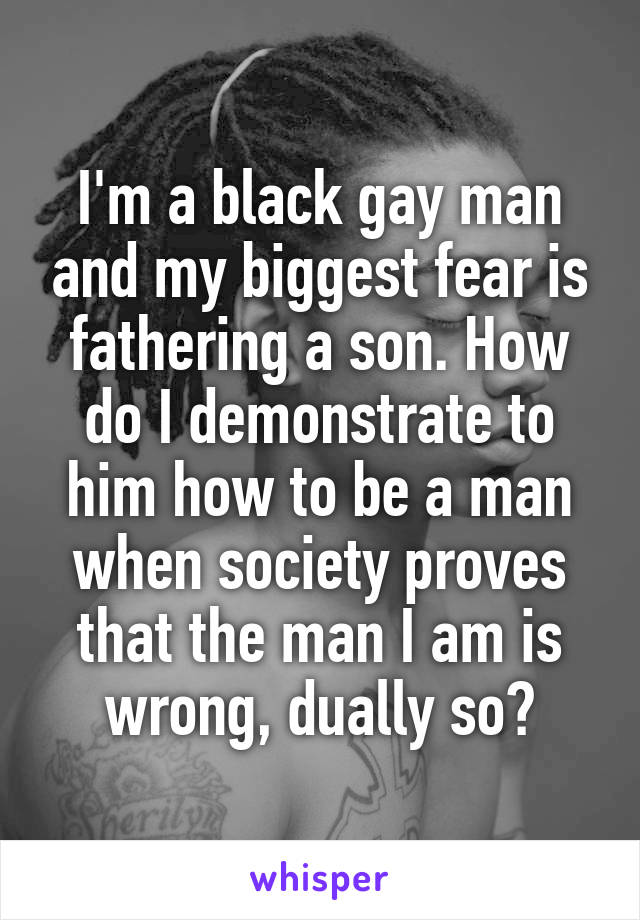 I'm a black gay man and my biggest fear is fathering a son. How do I demonstrate to him how to be a man when society proves that the man I am is wrong, dually so?