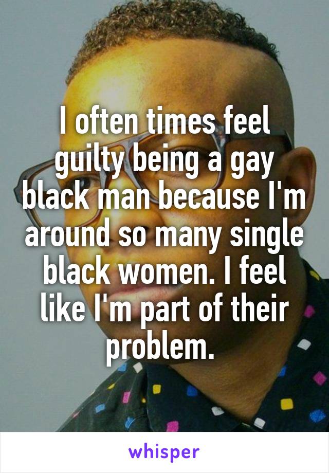 I often times feel guilty being a gay black man because I'm around so many single black women. I feel like I'm part of their problem. 