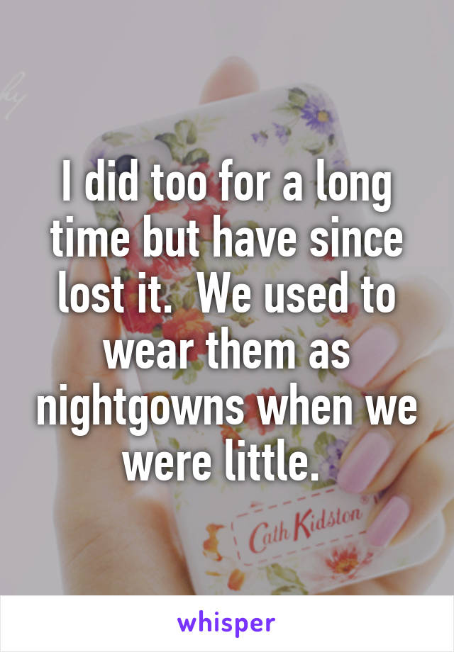 I did too for a long time but have since lost it.  We used to wear them as nightgowns when we were little. 