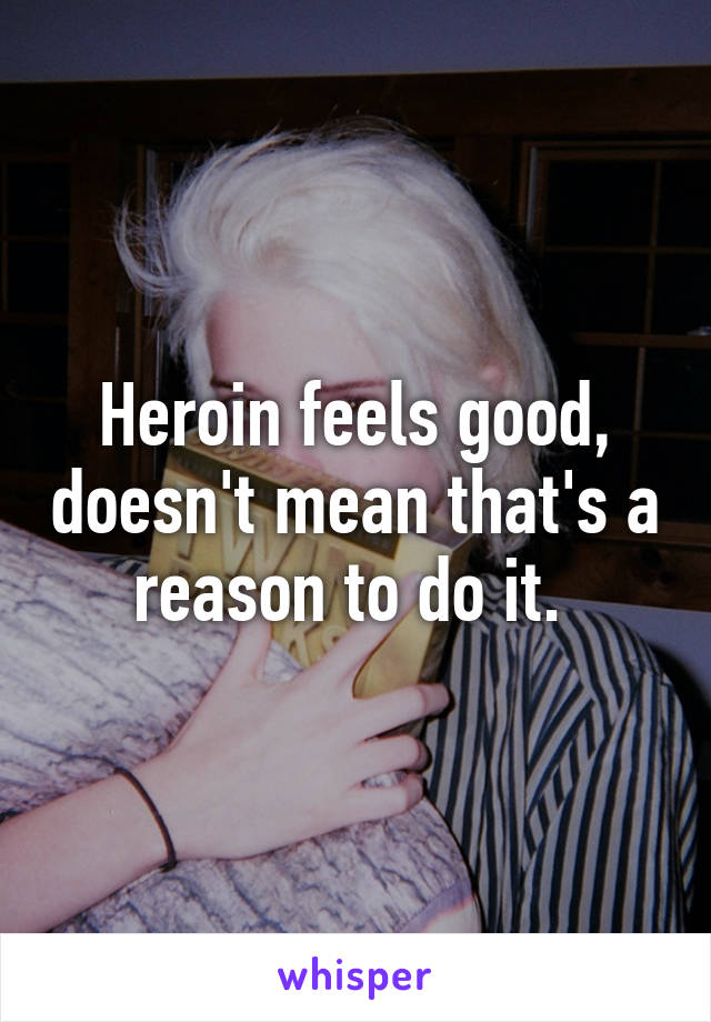 Heroin feels good, doesn't mean that's a reason to do it. 