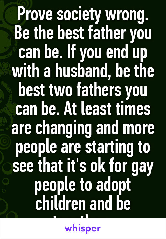 Prove society wrong. Be the best father you can be. If you end up with a husband, be the best two fathers you can be. At least times are changing and more people are starting to see that it's ok for gay people to adopt children and be together. 