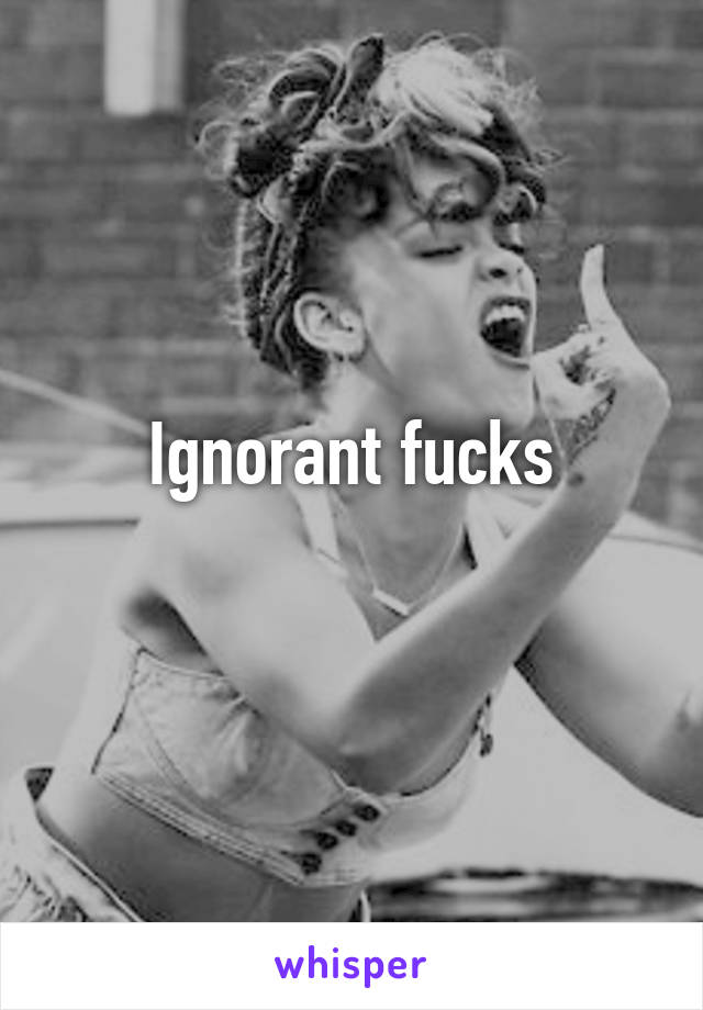 Ignorant fucks
