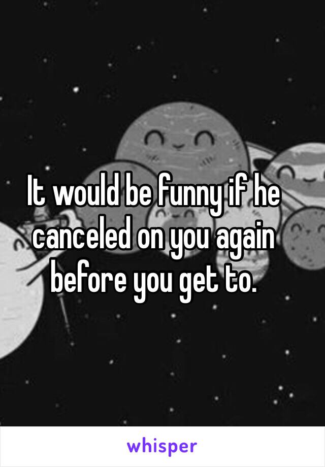 It would be funny if he canceled on you again before you get to.
