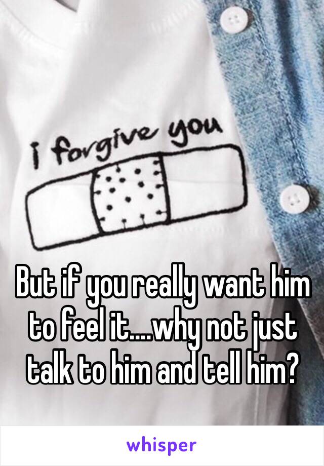 But if you really want him to feel it....why not just talk to him and tell him?