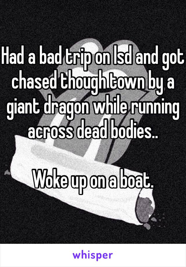 Had a bad trip on lsd and got chased though town by a giant dragon while running across dead bodies.. 

Woke up on a boat.