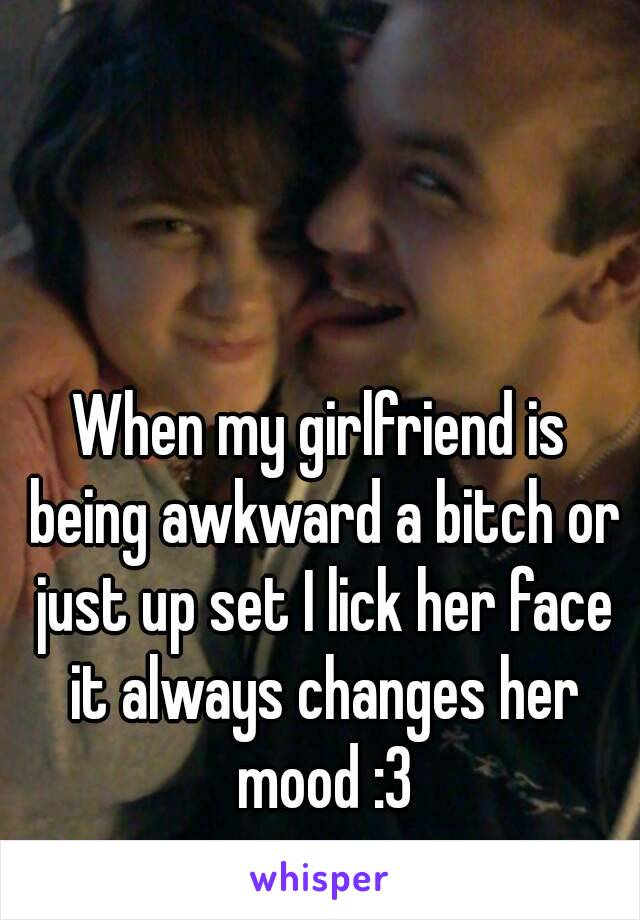 When my girlfriend is being awkward a bitch or just up set I lick her face it always changes her mood :3