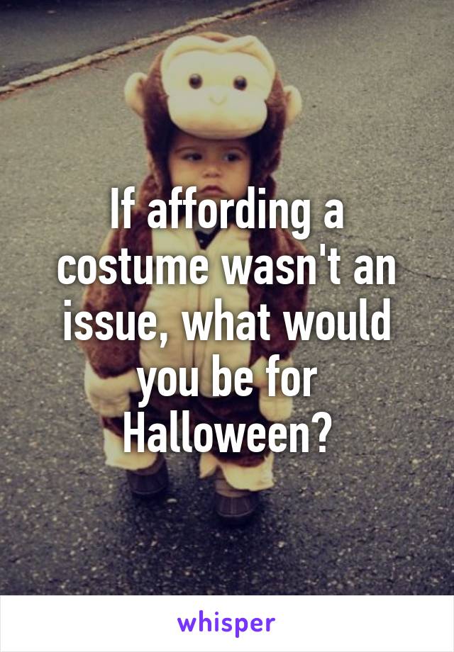 If affording a costume wasn't an issue, what would you be for Halloween?