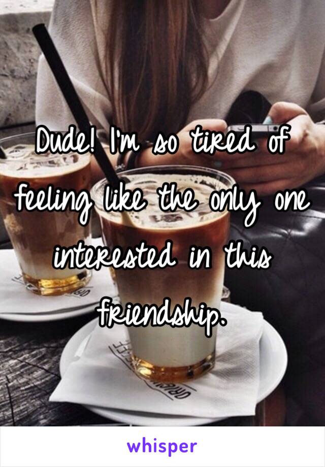Dude! I'm so tired of feeling like the only one interested in this friendship.