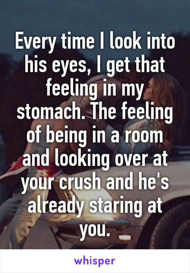 Every time I look into his eyes, I get that feeling in my stomach. The feeling of being in a room and looking over at your crush and he's already staring at you.