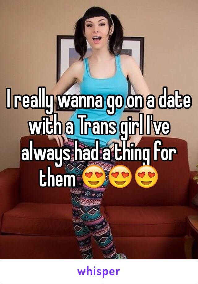 I really wanna go on a date with a Trans girl I've always had a thing for them 😍😍😍