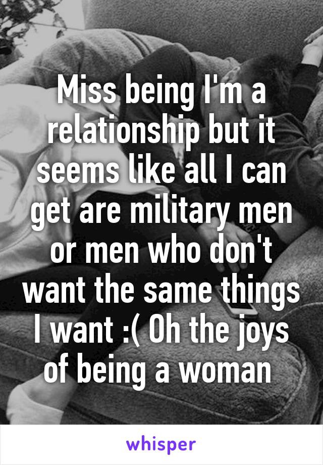Miss being I'm a relationship but it seems like all I can get are military men or men who don't want the same things I want :( Oh the joys of being a woman 