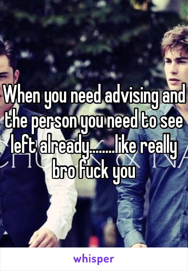 When you need advising and the person you need to see left already........like really bro fuck you 