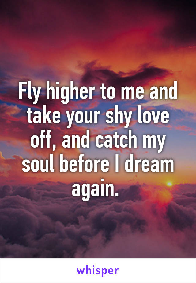 Fly higher to me and take your shy love off, and catch my soul before I dream again. 