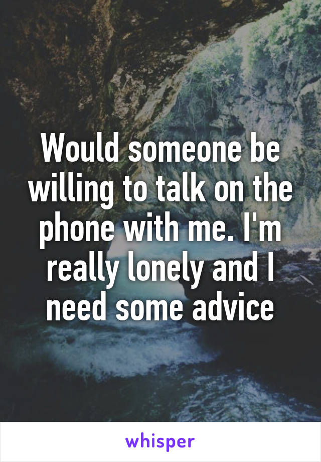 Would someone be willing to talk on the phone with me. I'm really lonely and I need some advice