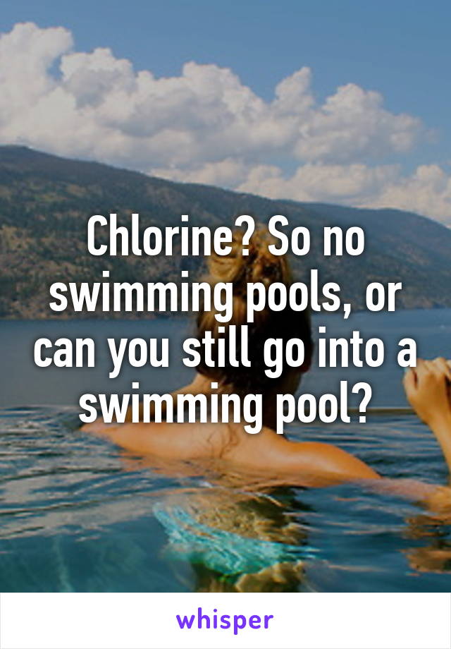 Chlorine? So no swimming pools, or can you still go into a swimming pool?