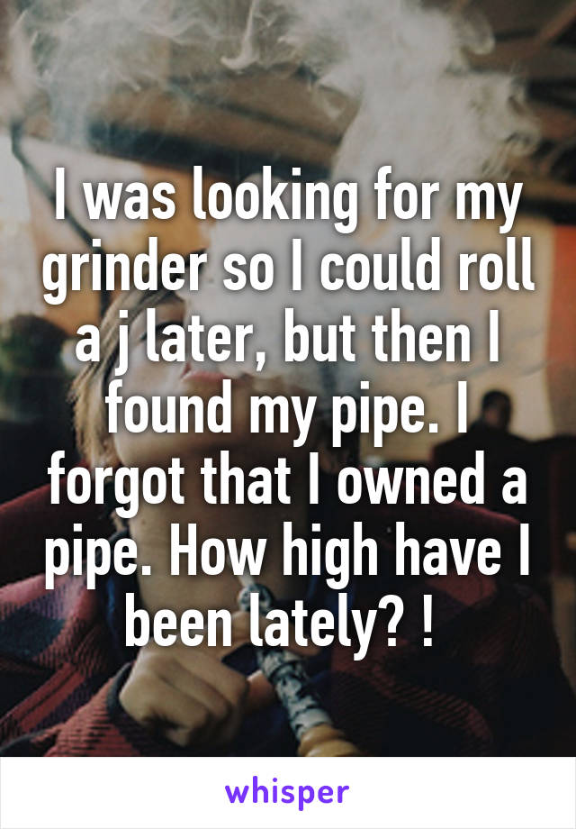 I was looking for my grinder so I could roll a j later, but then I found my pipe. I forgot that I owned a pipe. How high have I been lately? ! 
