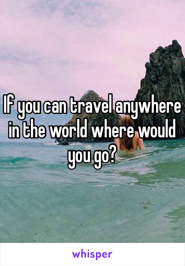 If you can travel anywhere in the world where would you go? 