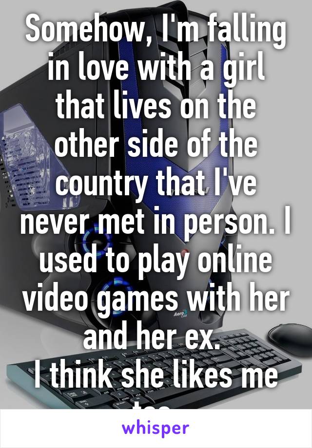 Somehow, I'm falling in love with a girl that lives on the other side of the country that I've never met in person. I used to play online video games with her and her ex. 
I think she likes me too.