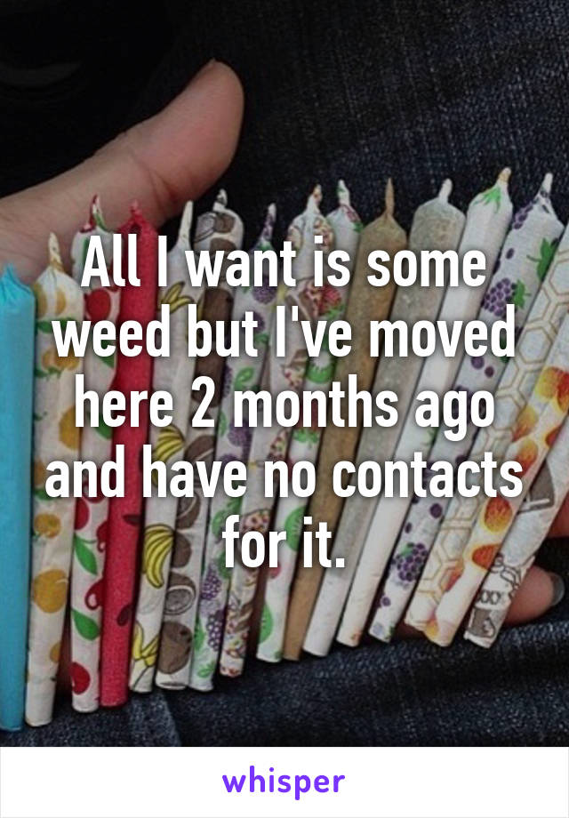 All I want is some weed but I've moved here 2 months ago and have no contacts for it.