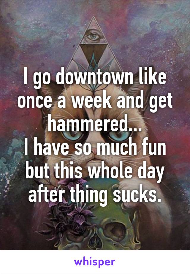 I go downtown like once a week and get hammered...
I have so much fun but this whole day after thing sucks.