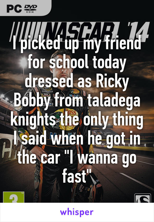 I picked up my friend for school today dressed as Ricky Bobby from taladega knights the only thing I said when he got in the car "I wanna go fast"