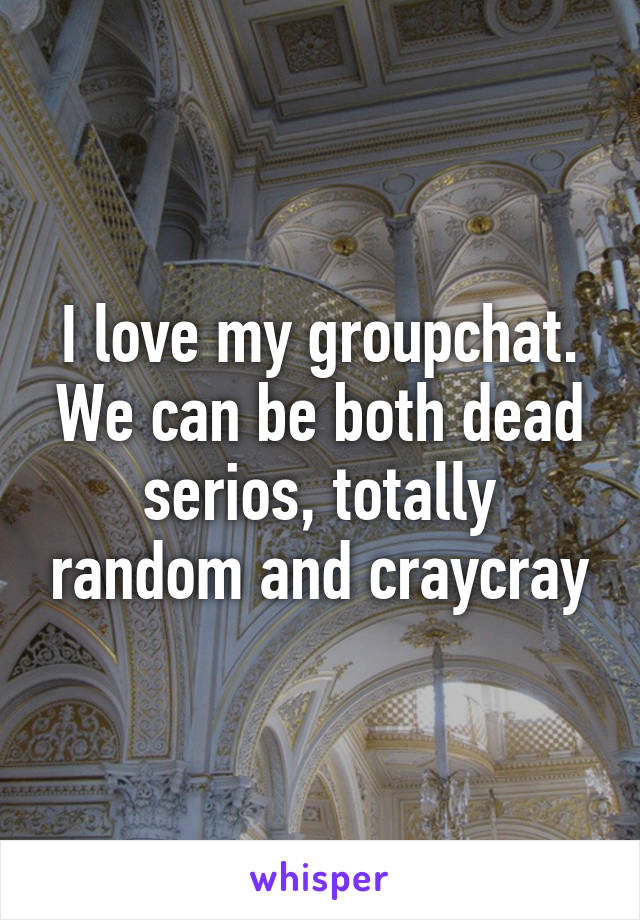 I love my groupchat. We can be both dead serios, totally random and craycray