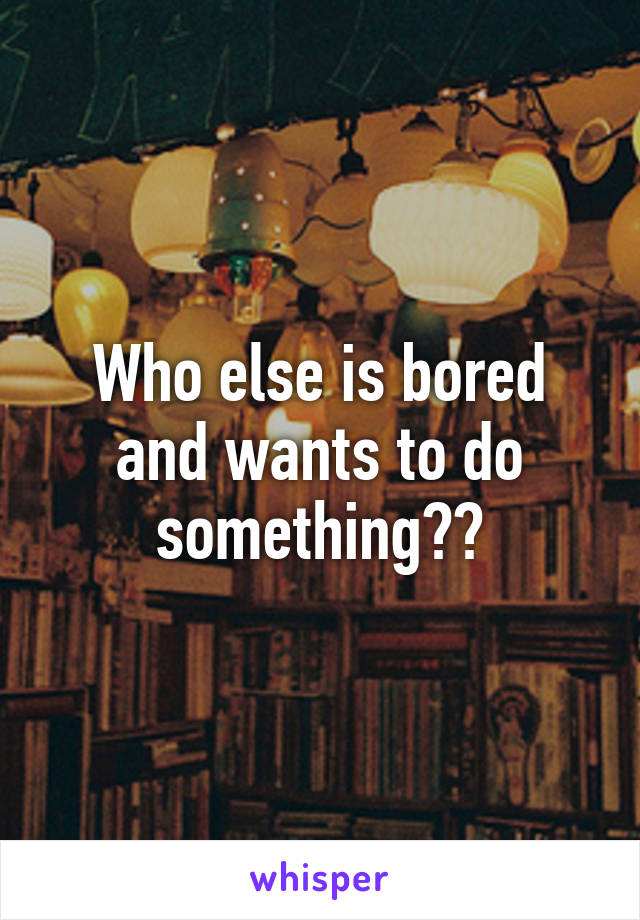 Who else is bored and wants to do something??