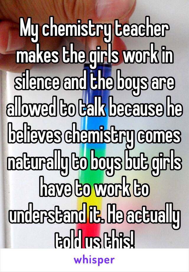 My chemistry teacher makes the girls work in silence and the boys are allowed to talk because he believes chemistry comes naturally to boys but girls have to work to understand it. He actually told us this!