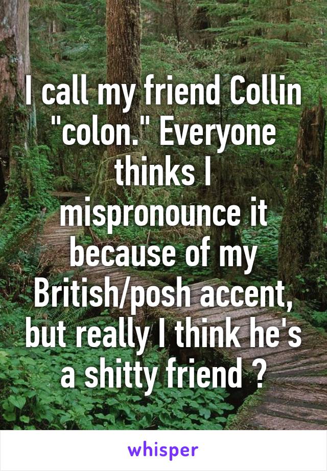 I call my friend Collin "colon." Everyone thinks I mispronounce it because of my British/posh accent, but really I think he's a shitty friend 😒