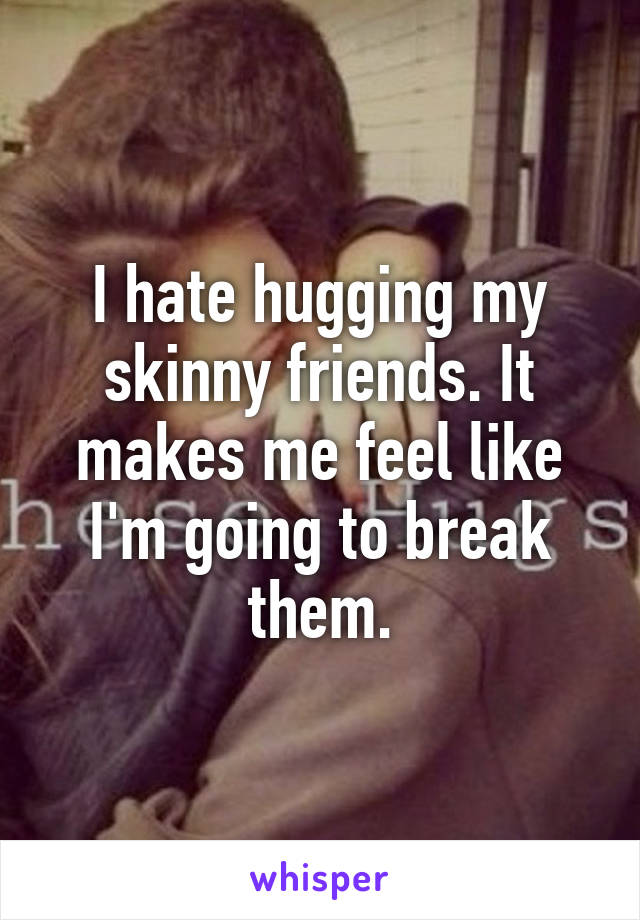I hate hugging my skinny friends. It makes me feel like I'm going to break them.