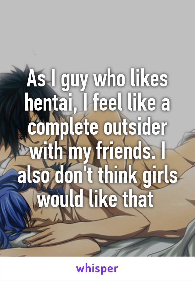 As I guy who likes hentai, I feel like a complete outsider with my friends. I also don't think girls would like that 