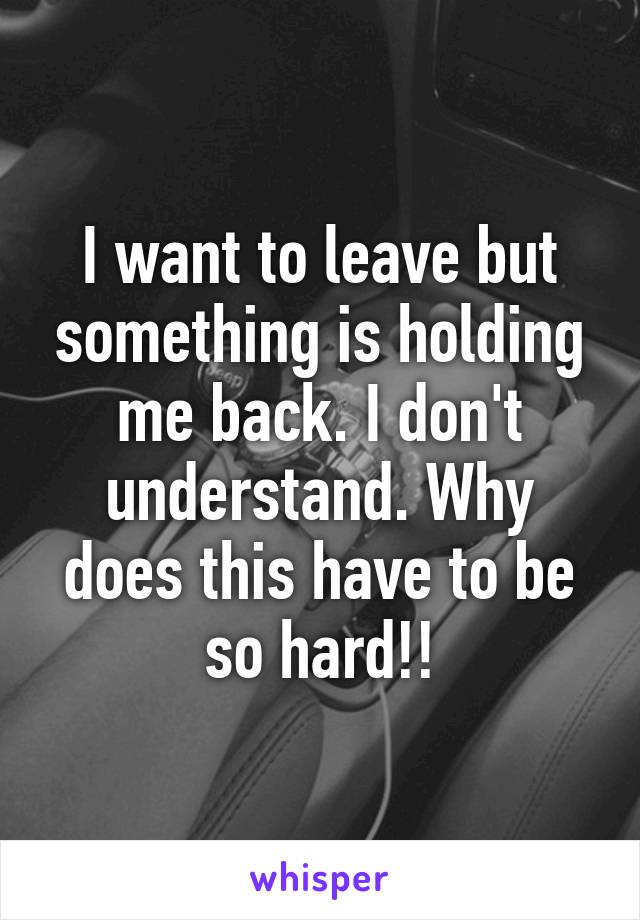 I want to leave but something is holding me back. I don't understand. Why does this have to be so hard!!