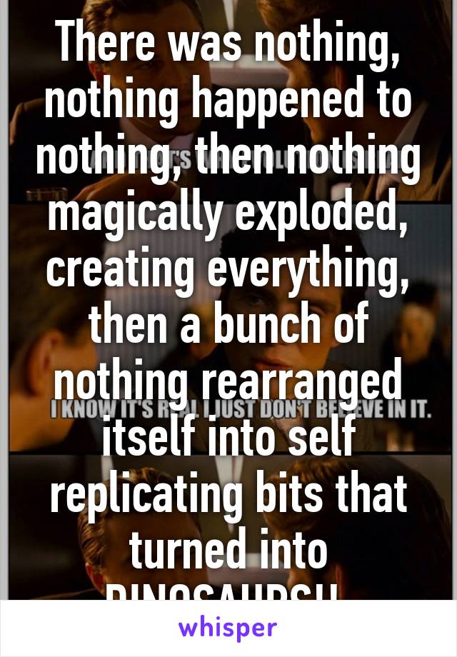 There was nothing, nothing happened to nothing, then nothing magically exploded, creating everything, then a bunch of nothing rearranged itself into self replicating bits that turned into DINOSAURS!! 