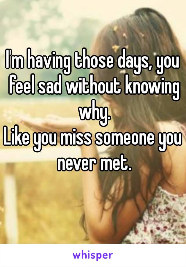 I'm having those days, you feel sad without knowing why.
Like you miss someone you never met.