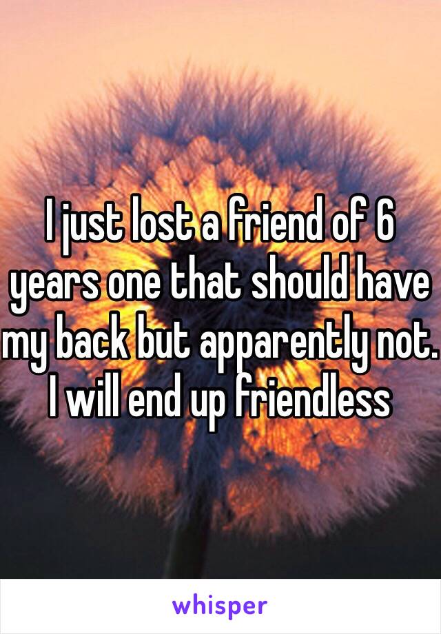 I just lost a friend of 6 years one that should have my back but apparently not. I will end up friendless 