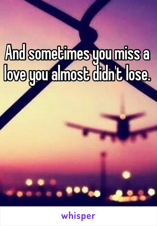 And sometimes you miss a love you almost didn't lose. 