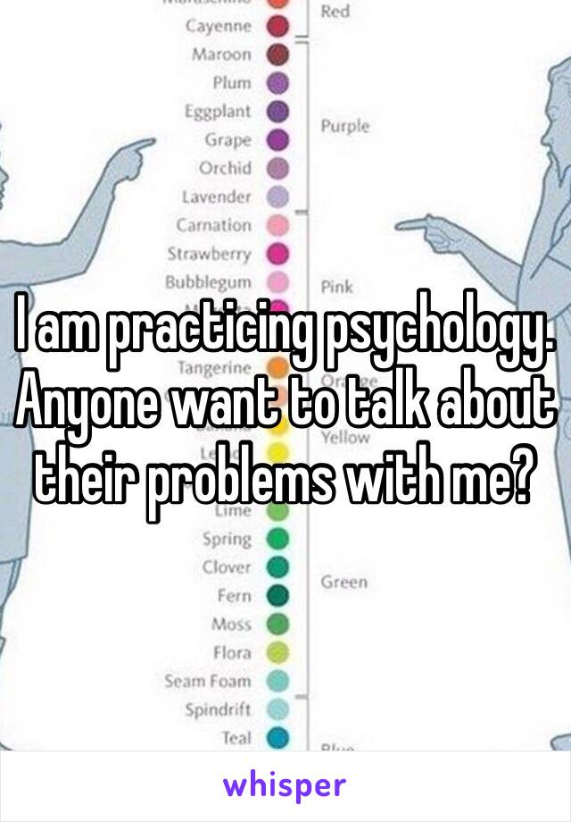 I am practicing psychology. Anyone want to talk about their problems with me?