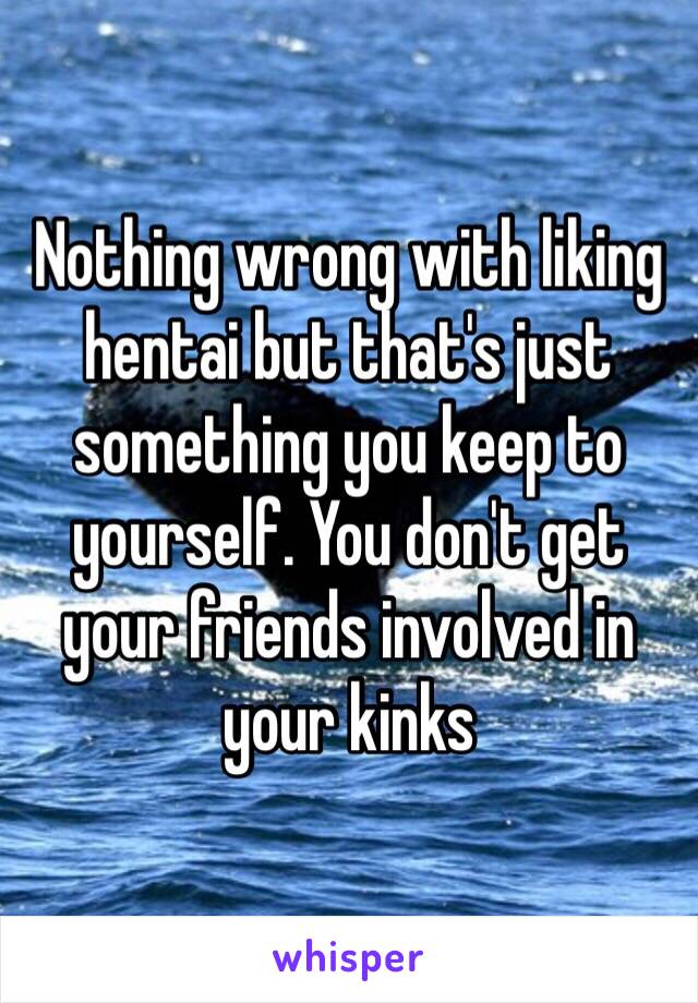 Nothing wrong with liking hentai but that's just something you keep to yourself. You don't get your friends involved in your kinks