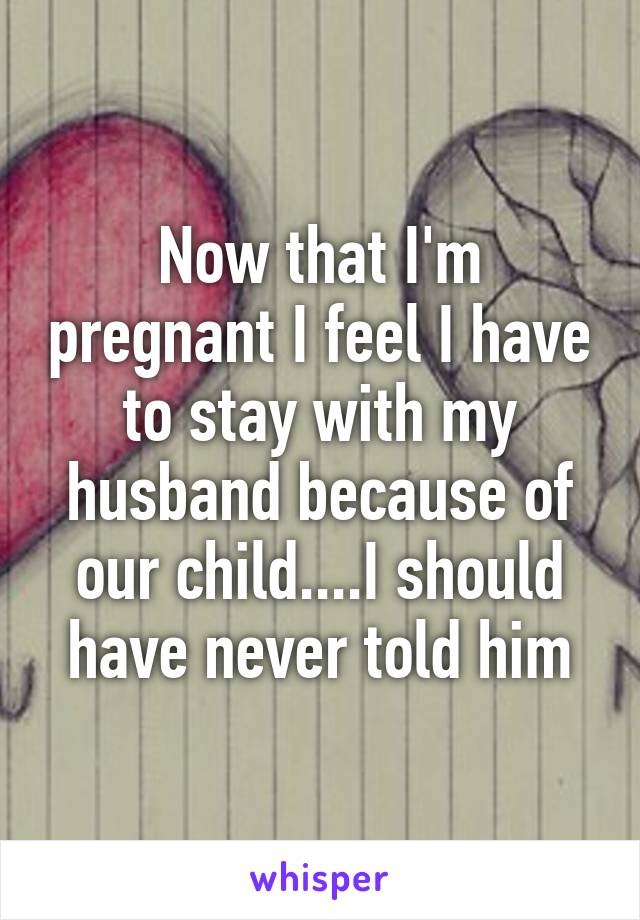 Now that I'm pregnant I feel I have to stay with my husband because of our child....I should have never told him