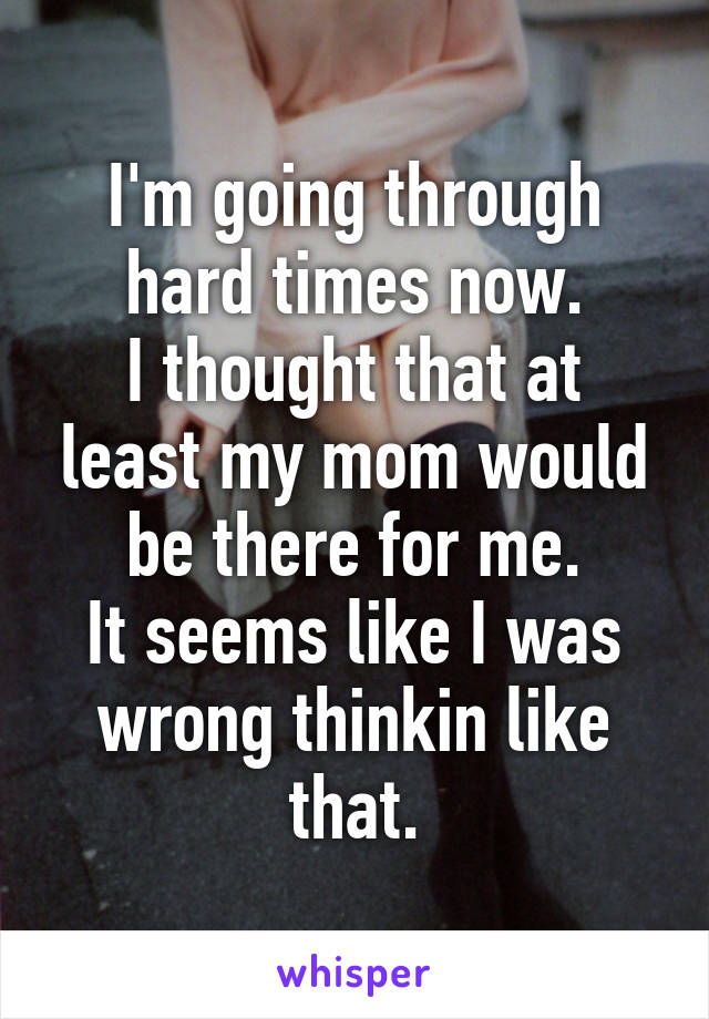 I'm going through hard times now.
I thought that at least my mom would be there for me.
It seems like I was wrong thinkin like that.