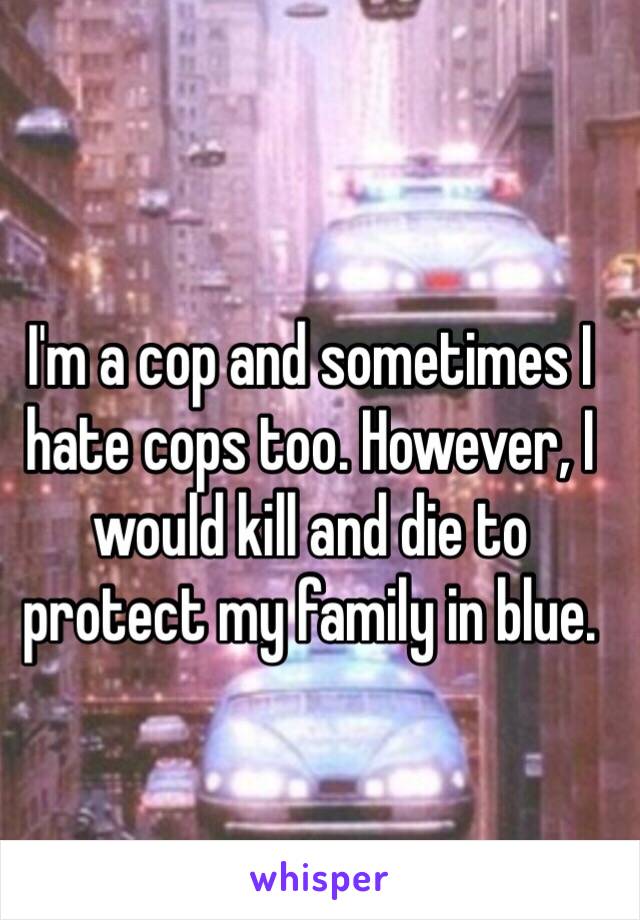 I'm a cop and sometimes I hate cops too. However, I would kill and die to protect my family in blue.