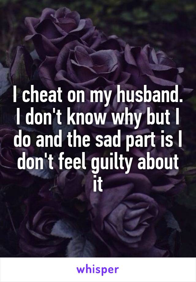 I cheat on my husband. I don't know why but I do and the sad part is I don't feel guilty about it