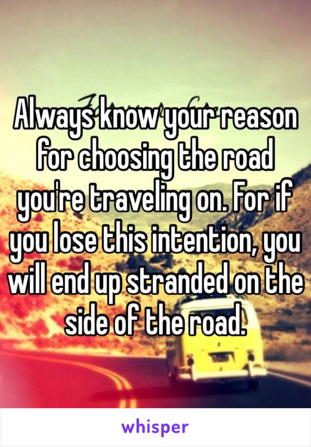 Always know your reason for choosing the road you're traveling on. For if you lose this intention, you will end up stranded on the side of the road. 